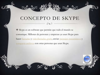 CONCEPTO DE SKYPE
 Skype es un software que permite que todo el mundo se
comunique. Millones de personas y empresas ya usan Skype para
hacer llamadas y videollamadas gratis, enviar mensajes instantáneos y
compartir archivos con otras personas que usan Skype.
 