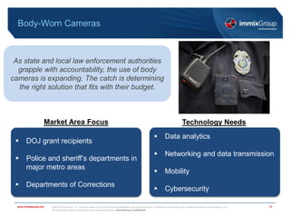 ©2018 immixGroup, Inc. All rights reserved. No part of this presentation may be reproduced or distributed without the prior written permission of immixGroup, Inc.
All trademarks are the property of their respective owners. immixGroup Confidential
www.immixgroup.com
Body-Worn Cameras
11
As state and local law enforcement authorities
grapple with accountability, the use of body
cameras is expanding. The catch is determining
the right solution that fits with their budget.
Market Area Focus Technology Needs
 DOJ grant recipients
 Police and sheriff’s departments in
major metro areas
 Departments of Corrections
 Data analytics
 Networking and data transmission
 Mobility
 Cybersecurity
 
