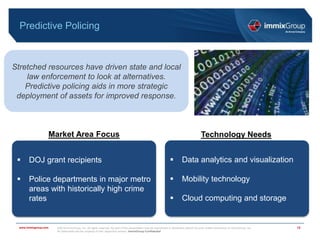 ©2018 immixGroup, Inc. All rights reserved. No part of this presentation may be reproduced or distributed without the prior written permission of immixGroup, Inc.
All trademarks are the property of their respective owners. immixGroup Confidential
www.immixgroup.com
Predictive Policing
12
Stretched resources have driven state and local
law enforcement to look at alternatives.
Predictive policing aids in more strategic
deployment of assets for improved response.
Market Area Focus Technology Needs
 DOJ grant recipients
 Police departments in major metro
areas with historically high crime
rates
 Data analytics and visualization
 Mobility technology
 Cloud computing and storage
 