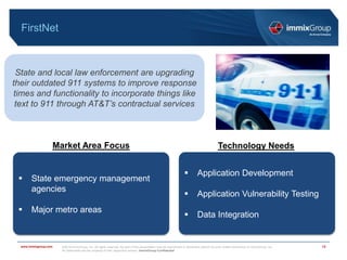 ©2018 immixGroup, Inc. All rights reserved. No part of this presentation may be reproduced or distributed without the prior written permission of immixGroup, Inc.
All trademarks are the property of their respective owners. immixGroup Confidential
www.immixgroup.com
FirstNet
13
State and local law enforcement are upgrading
their outdated 911 systems to improve response
times and functionality to incorporate things like
text to 911 through AT&T’s contractual services
Market Area Focus Technology Needs
 State emergency management
agencies
 Major metro areas
 Application Development
 Application Vulnerability Testing
 Data Integration
 