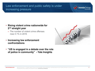 ©2018 immixGroup, Inc. All rights reserved. No part of this presentation may be reproduced or distributed without the prior written permission of immixGroup, Inc.
All trademarks are the property of their respective owners. immixGroup Confidential
www.immixgroup.com
Law enforcement and public safety is under
increasing pressure
• Rising violent crime nationwide for
2nd straight year
– The number of violent crime offenses
rose 4.1% in 2016
• Increasing law enforcement
confrontations
• “US is engaged in a debate over the role
of police in community” - Yale Insights
4
 