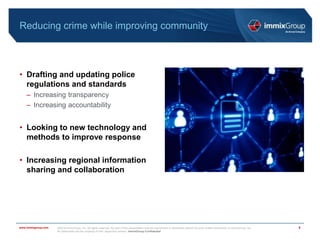 ©2018 immixGroup, Inc. All rights reserved. No part of this presentation may be reproduced or distributed without the prior written permission of immixGroup, Inc.
All trademarks are the property of their respective owners. immixGroup Confidential
www.immixgroup.com
Reducing crime while improving community
• Drafting and updating police
regulations and standards
– Increasing transparency
– Increasing accountability
• Looking to new technology and
methods to improve response
• Increasing regional information
sharing and collaboration
5
 