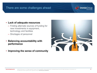 ©2018 immixGroup, Inc. All rights reserved. No part of this presentation may be reproduced or distributed without the prior written permission of immixGroup, Inc.
All trademarks are the property of their respective owners. immixGroup Confidential
www.immixgroup.com
There are some challenges ahead
• Lack of adequate resources
– Finding alternate sources of funding for
new investments in equipment,
technology and facilities
– Shortages of personnel
• Balancing accountability with
performance
• Improving the sense of community
6
 