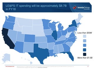 ©2018 immixGroup, Inc. All rights reserved. No part of this presentation may be reproduced or distributed without the prior written permission of immixGroup, Inc.
All trademarks are the property of their respective owners. immixGroup Confidential
www.immixgroup.com
LE&PS IT spending will be approximately $8.7B
in FY18
9
Less than $50M
More than $1.5B
 