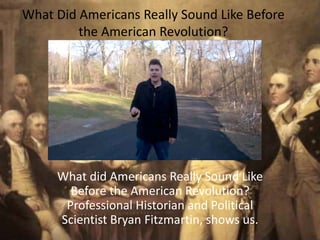 What Did Americans Really Sound Like Before
the American Revolution?
What did Americans Really Sound Like
Before the American Revolution?
Professional Historian and Political
Scientist Bryan Fitzmartin, shows us.
 