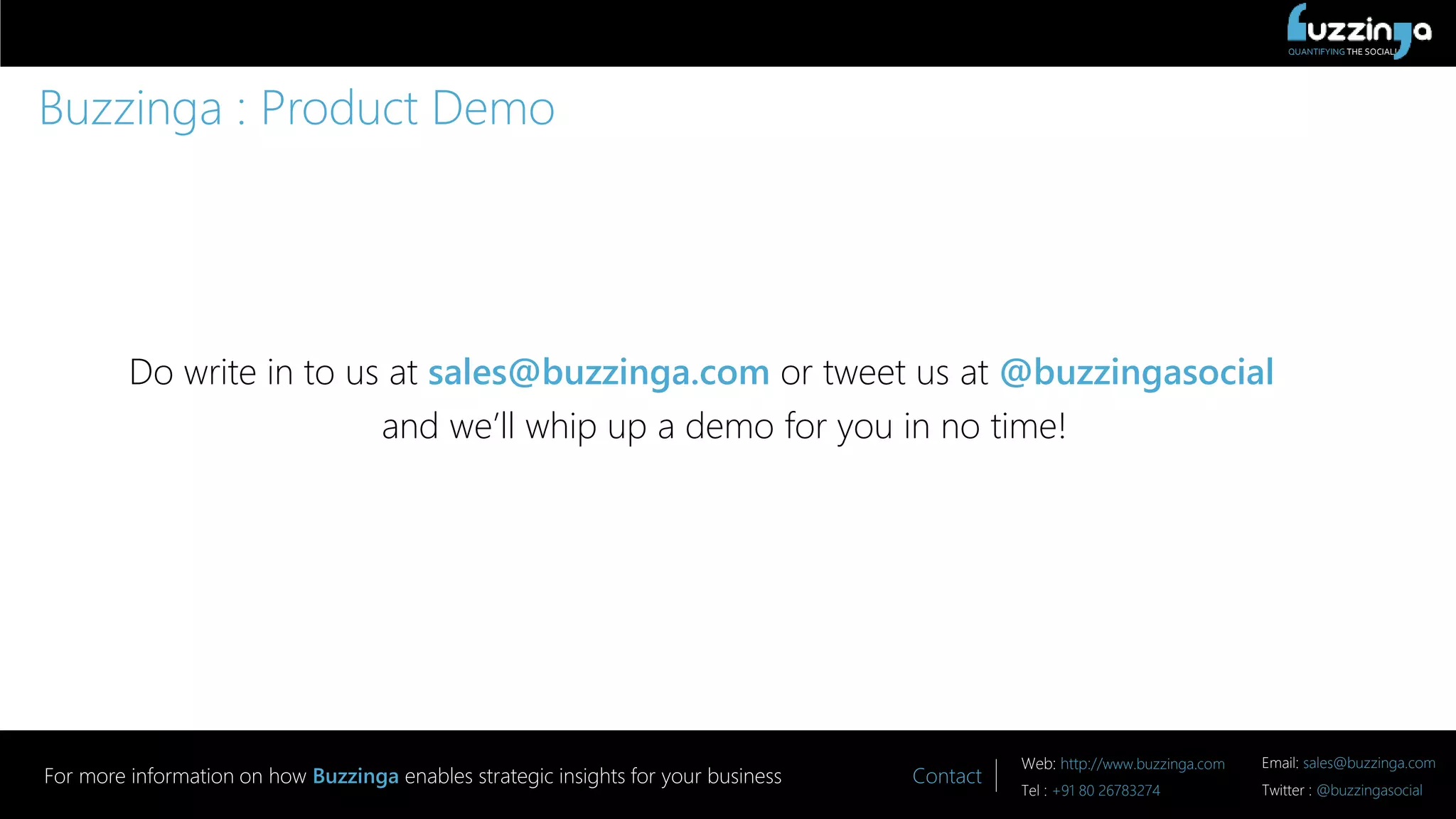 QUANTIFYING THE SOCIAL!
Contact
Web: http://www.buzzinga.com Email: sales@buzzinga.com
Tel : +91 80 26783274 Twitter : @buzzingasocial
For more information on how Buzzinga enables strategic insights for your business
Buzzinga : Product Demo
Do write in to us at sales@buzzinga.com or tweet us at @buzzingasocial
and we’ll whip up a demo for you in no time!
 