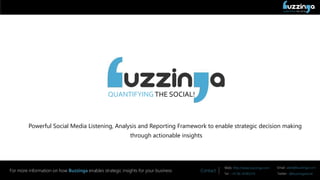 QUANTIFYING THE SOCIAL!
Contact
Web: http://www.buzzinga.com Email: sales@buzzinga.com
Tel : +91 80 26783274 Twitter : @buzzingasocial
For more information on how Buzzinga enables strategic insights for your business
QUANTIFYING THE SOCIAL!
Powerful Social Media Listening, Analysis and Reporting Framework to enable strategic decision making
through actionable insights
 