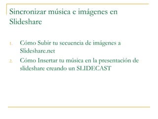 Sincronizar música e imágenes en
Slideshare
1. Cómo Subir tu secuencia de imágenes a
Slideshare.net
2. Cómo Insertar tu música en la presentación de
slideshare creando un SLIDECAST
 