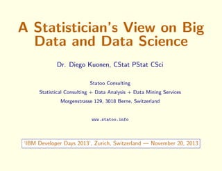 A Statistician’s View on Big
Data and Data Science
Dr. Diego Kuonen, CStat PStat CSci
Statoo Consulting
Statistical Consulting + Data Analysis + Data Mining Services
Morgenstrasse 129, 3018 Berne, Switzerland

www.statoo.info

‘IBM Developer Days 2013’, Zurich, Switzerland — November 20, 2013

 