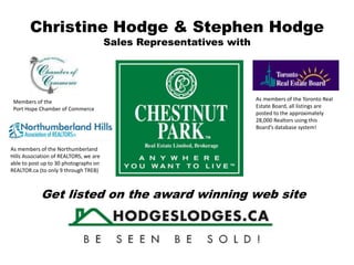 Christine Hodge & Stephen Hodge
Sales Representatives with
As members of the Northumberland
Hills Association of REALTORS, we are
able to post up to 30 photographs on
REALTOR.ca (to only 9 through TREB)
As members of the Toronto Real
Estate Board, all listings are
posted to the approximately
28,000 Realtors using this
Board’s database system!
Get listed on the award winning web site
Members of the
Port Hope Chamber of Commerce
 