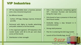 • VIP has dependably been a business pioneer
and a class characterizing brand
• Six different brands
Carlton, VIP bags, Skybags, Caprese, Aristocat
and Alfa
• Partnered with Oglivy to handle advertising
and public relations of all the brands
• In the organised segment, VIP Industries is the
market leader with 60 to 65 per cent share
across all the brands
• Distribution is their strength
VIP Industries
• Only a few companies competing against
VIP – American Tourister and Samsonite
being the major ones
• Only brand to have a presence in Rural and
Semi-Rural market
• Gradually taking a step forward in E-
commerce sector
• Strong retail presence
• Plan for re-entering the kid’s bag market
• Launch of Eco-friendly bags, Acura
 
