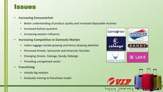 • Increasing Consumerism
• Better understanding of product quality and increased disposable incomes
• Increased fashion quotient
• Increasing western influence
• Increasing Competition in Domestic Market
• Indian luggage market growing and hence drawing attention
• Perceived threats- Samsonite and American Tourister
• Emerging threats- Calonge, Dandy, Hidesign
• Prevailing unorganised sector
• Franchising
• Initially big retailers
• Gradually moving to franchisee model
Issues
 