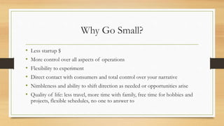 Why Go Small?
• Less startup $
• More control over all aspects of operations
• Flexibility to experiment
• Direct contact with consumers and total control over your narrative
• Nimbleness and ability to shift direction as needed or opportunities arise
• Quality of life: less travel, more time with family, free time for hobbies and
projects, flexible schedules, no one to answer to
 