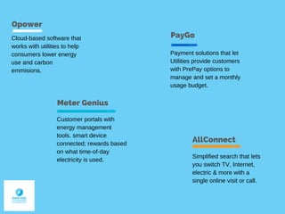 Opower
Meter Genius
AllConnect
Cloud-based software that
works with utilities to help
consumers lower energy
use and carbon
emmisions.
PayGo
Payment solutions that let
Utilities provide customers
with PrePay options to
manage and set a monthly
usage budget.
Simplified search that lets
you switch TV, Internet,
electric & more with a
single online visit or call.
Customer portals with
energy management
tools. smart device
connected; rewards based
on what time-of-day
electricity is used.
 