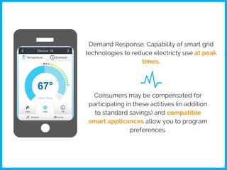 Demand Response: Capability of smart grid
technologies to reduce electricty use at peak
times.
Consumers may be compensated for
participating in these actitives (in addition
to standard savings) and compatible
smart applicances allow you to program
preferences.
 