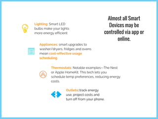 Lighting: Smart LED
bulbs make your lights
more energy efficient
Almost all Smart
Devices may be
controlled via app or
online.
Appliances: smart upgrades to
washer/dryers, fridges and ovens
mean cost-effective usage
scheduling
Thermostats: Notable examples--The Nest
or Apple HomeKit. This tech lets you
schedule temp preferences, reducing energy
costs.
Outlets: track energy
use, project costs and
turn off from your phone.
 