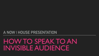 HOW TO SPEAK TO AN
INVISIBLE AUDIENCE
A NOW | HOUSE PRESENTATION
 