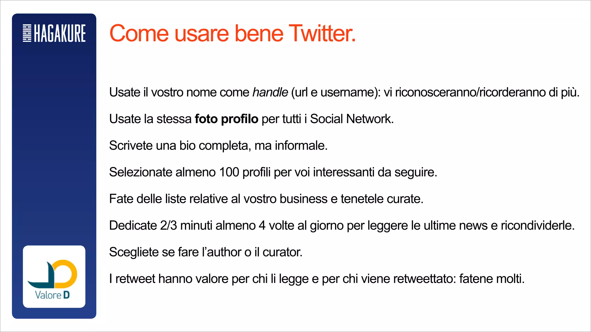 Come usare bene Twitter.
!
Usate il vostro nome come handle (url e username): vi riconosceranno/
ricorderanno di più.
!
Usate la stessa foto profilo per tutti i Social Network.
!
Scrivete una bio completa, ma informale.
!
Selezionate almeno 100 profili per voi interessanti da seguire.
!
Fate delle liste relative al vostro business e tenetele curate.
!
Dedicate 2/3 minuti almeno 4 volte al giorno per leggere le ultime news e
ricondividerle.
!
Scegliete se fare l’author o il curator.
!
I retweet hanno valore per chi li legge e per chi viene retweettato: fatene molti.
 