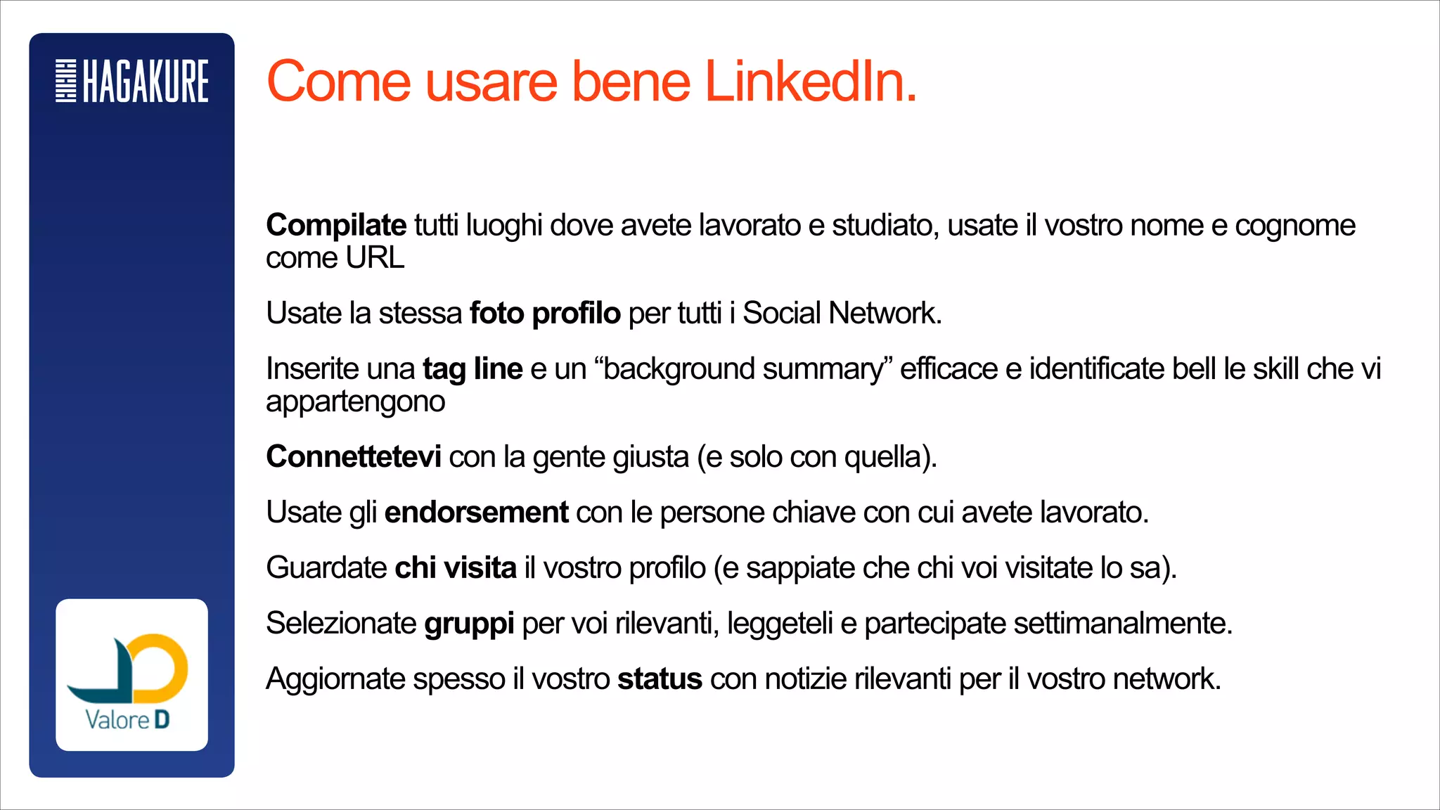 @Starbucks
Come usare bene LinkedIn.
!
Compilate tutti luoghi dove avete lavorato e studiato, usate il vostro nome e
cognome come URL
!
Usate la stessa foto profilo per tutti i Social Network.
!
Inserite una tag line e un “background summary” efficace e identificate bell le skill
che vi appartengono
!
Connettetevi con la gente giusta (e solo con quella).
!
Usate gli endorsement con le persone chiave con cui avete lavorato.
!
Guardate chi visita il vostro profilo (e sappiate che chi voi visitate lo sa).
!
Selezionate gruppi per voi rilevanti, leggeteli e partecipate settimanalmente.
!
Seguite (o usate) la sezione “eventi”.
!
Aggiornate spesso il vostro status con notizie rilevanti per il vostro network.
 
