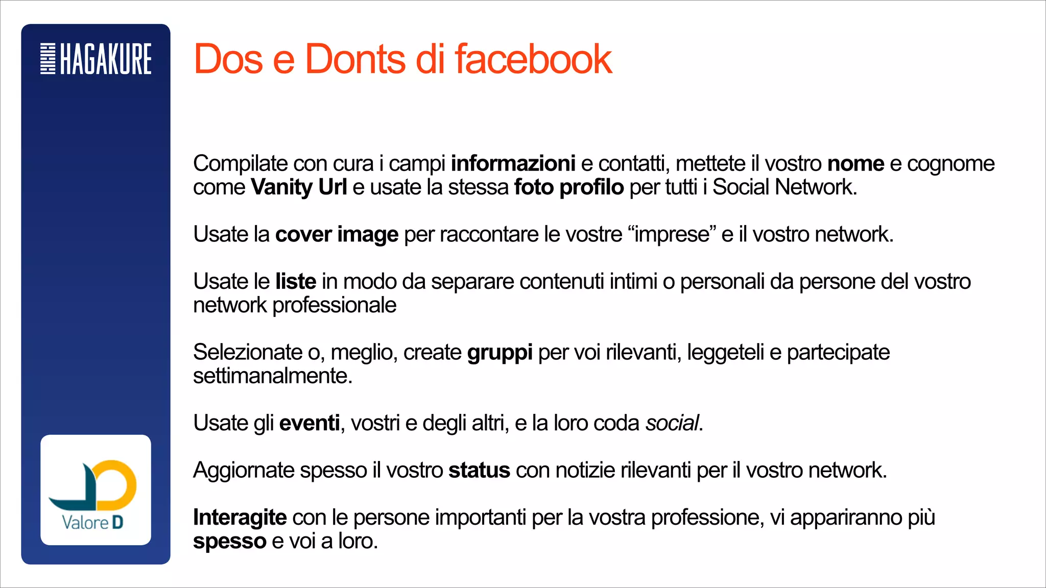 @Starbucks
Dos e Donts di facebook
!
Compilate con cura i campi informazioni e contatti, mettete il vostro nome e cognome
come Vanity Url e usate la stessa foto profilo per tutti i Social Network.
!
Usate la cover image per raccontare le vostre “imprese” e il vostro network.
!
Usate le liste in modo da separare contenuti intimi o personali da persone del vostro
network professionale
!
Selezionate o, meglio, create gruppi per voi rilevanti, leggeteli e partecipate
settimanalmente.
!
Usate gli eventi, vostri e degli altri, e la loro coda social.
!
Aggiornate spesso il vostro status con notizie rilevanti per il vostro network.
!
Interagite con le persone importanti per la vostra professione, vi appariranno più
spesso e voi a loro.
 