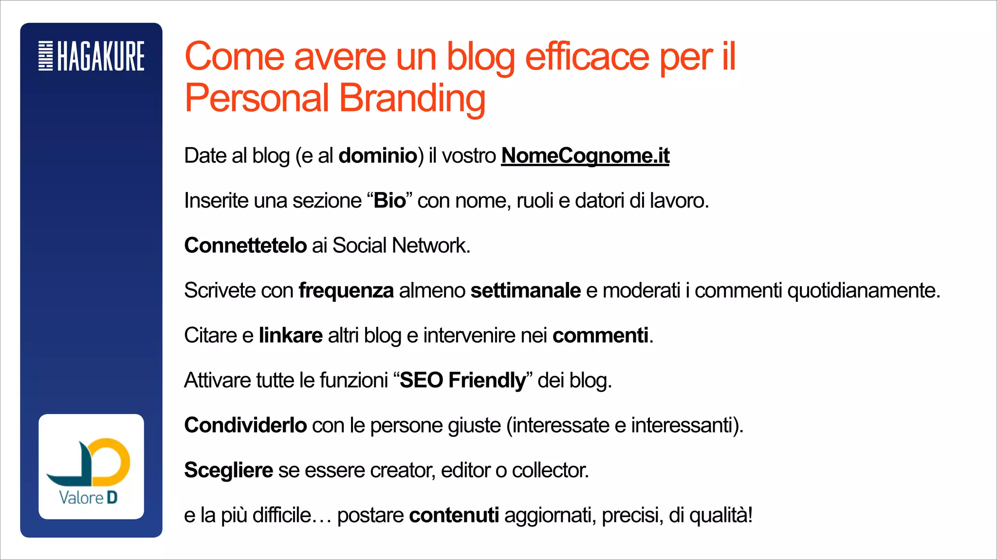 Come avere un blog efficace per il Personal Branding
!
Date al blog (e al dominio) il vostro NomeCognome.it
!
Inserite una sezione “Bio” con nome, ruoli e datori di lavoro.
!
Connettetelo ai Social Network.
!
Scrivete con frequenza almeno settimanale e moderati i commenti
quotidianamente.
!
Citare e linkare altri blog e intervenire nei commenti.
!
Attivare tutte le funzioni “SEO Friendly” dei blog.
!
Condividerlo con le persone giuste (interessate e interessanti).
!
Scegliere se essere creator, editor o collector.
!
e la più difficile… postare contenuti aggiornati, precisi, di qualità!
 