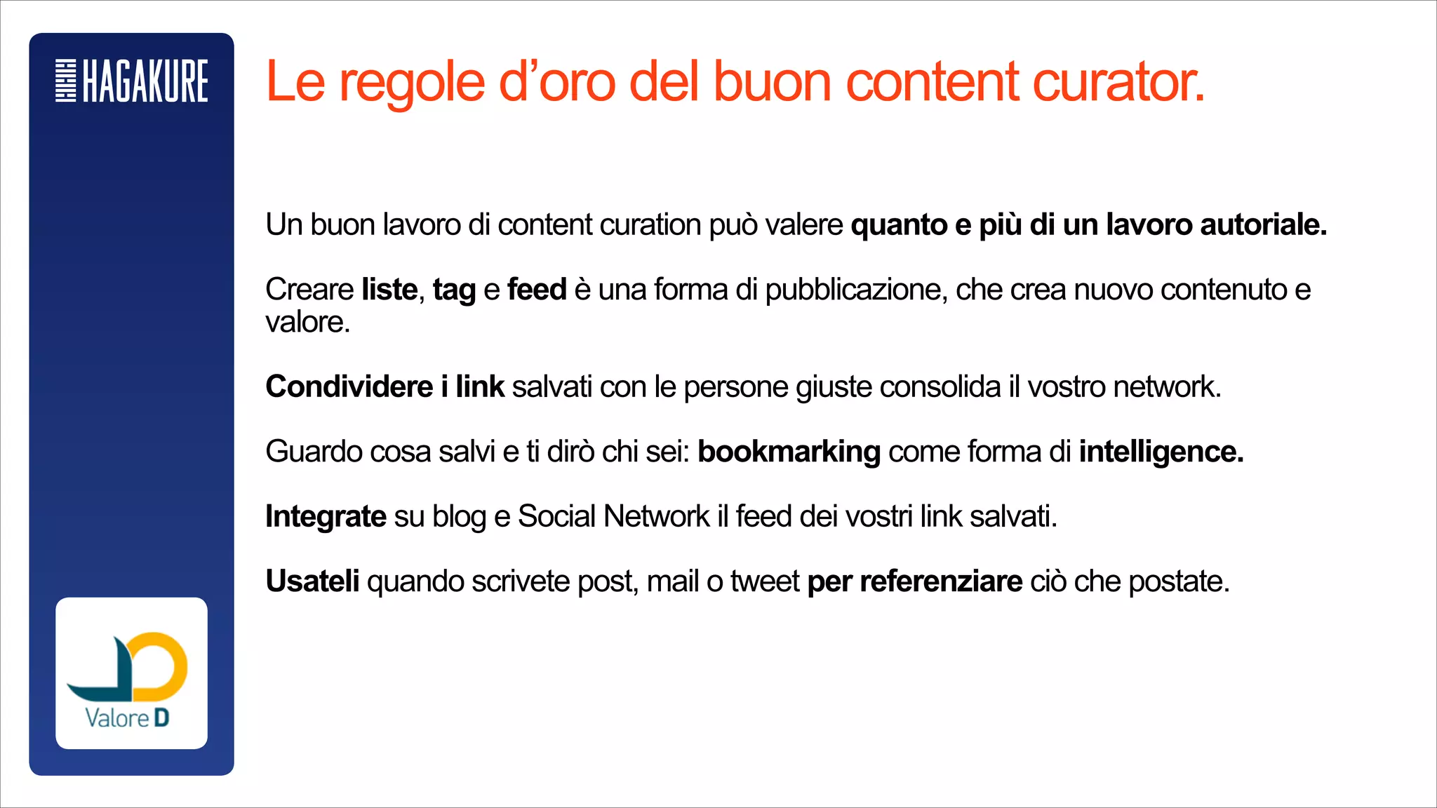 Le regole d’oro del buon content curator.
!
Un buon lavoro di content curation può valere quanto e più di un lavoro
autoriale.
!
Creare liste, tag e feed è una forma di pubblicazione, che crea nuovo
contenuto e valore.
!
Condividere i link salvati con le persoen giuste consolida il vostro network.
!
Guardo cosa salvi e ti dirò chi sei: bookmarking come forma di intelligence.
!
Integrate su blog e Social Network il feed dei vostri link salvati.
!
Usateli quando scrivete post, mail o tweet per referenziare ciò che postate.
!
 