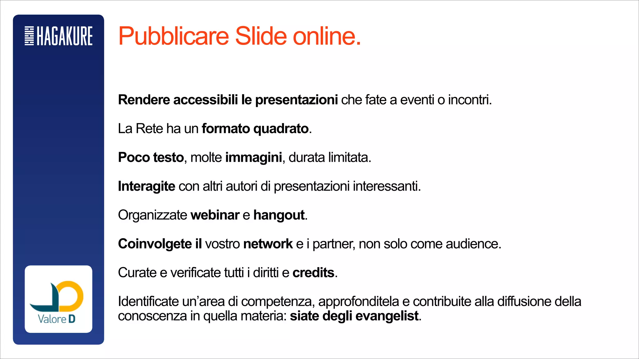 Pubblicare Slide online.
!
Rendere accessibili le presentazioni che fate a eventi o incontri.
!
La Rete ha un formato quadrato.
!
Poco testo, molte immagini, durata limitata.
!
Interagite con altri autori di presentazioni interessanti.
!
Organizzate webinar e hangout.
!
Coinvolgete il vostro network e i partner, non solo come audience.
!
Curate e verificate tutti i diritti e credits.
!
Identificate un’area di competenza, approfonditela e contribuite alla diffusione
della conoscenza in quella materia: siate degli evangelist.
 