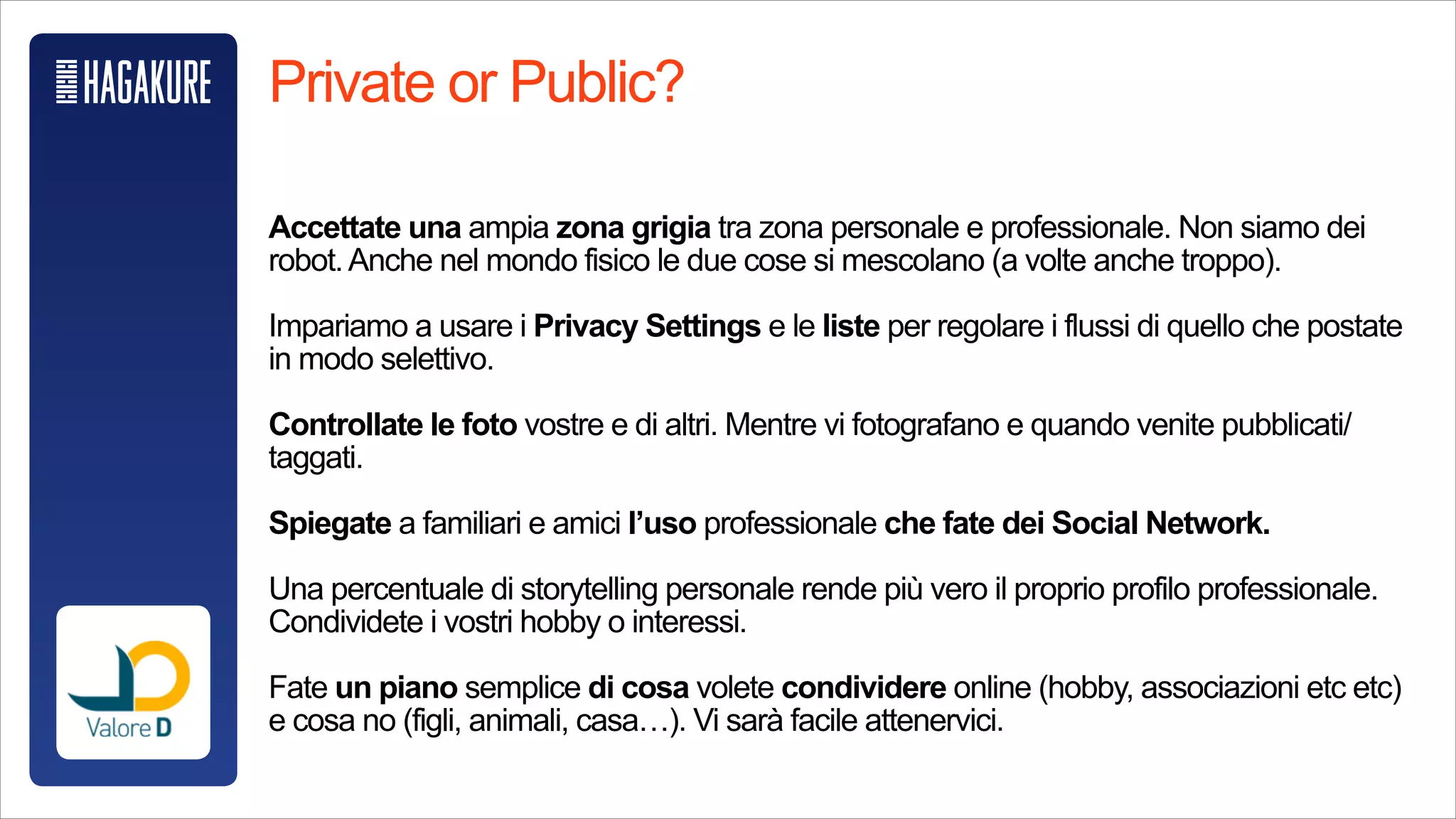 Private or Public?
!
Accettate una ampia zona grigia tra zona personale e professionale. Non
siamo dei robot.Anche nel mondo fisico le due cose si mescolano (a volte
anche troppo).
!
Impariamo a usare i Privacy Settings e le liste per regolare i flussi di quello
che postate in modo selettivo.
!
Controllate le foto vostre e di altri. Mentre vi fotografano e quando venite
pubblicati/taggati.
!
Spiegate a familiari e amici l’uso professionale che fate dei Social Network.
 
Una percentuale di storytelling personale rende più vero il proprio profilo
professionale. Condividete i vostri hobby o interessi.
!
Fate un piano semplice di cosa volete condividere online (hobby,
associazioni etc etc) e cosa no (figli, animali, casa…). Vi sarà facile attenervici.
 