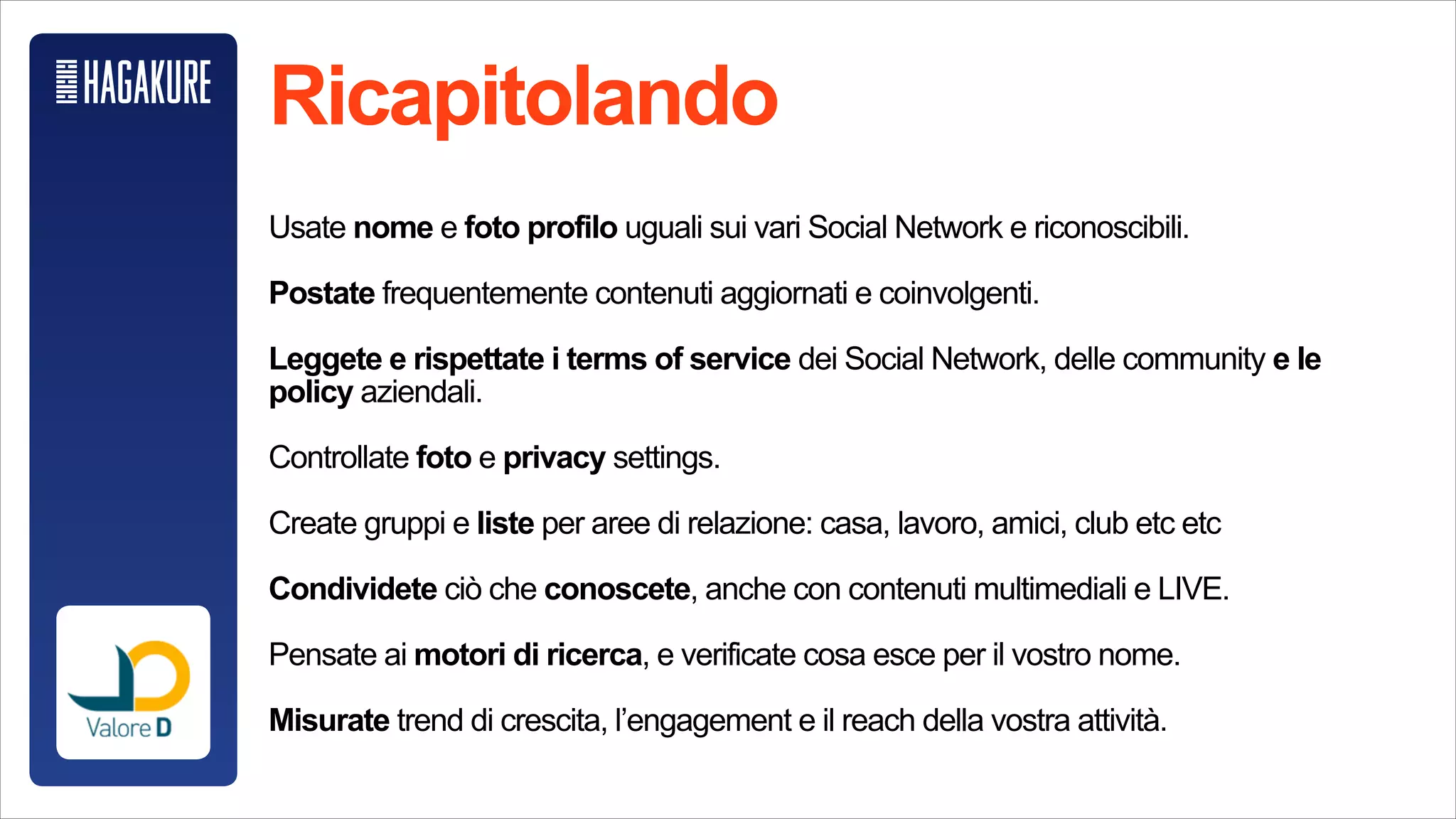 Cosa e come misurare?
!
Followers, like e amici sono un primo indicatore, ma superficiale.
!
Misurate i trend di crescita dei vostri follower e unfollower.
!
Misurate l’engagement rate, quanto i vostri contenuti sono coinvolgenti.
!
Misurate la reach: quanta gente in effetti state raggiungendo.
!
Comparatevi sempre con voi stessi nel tempo e con persone simili a voi per
una valutazione più oggettiva.
 