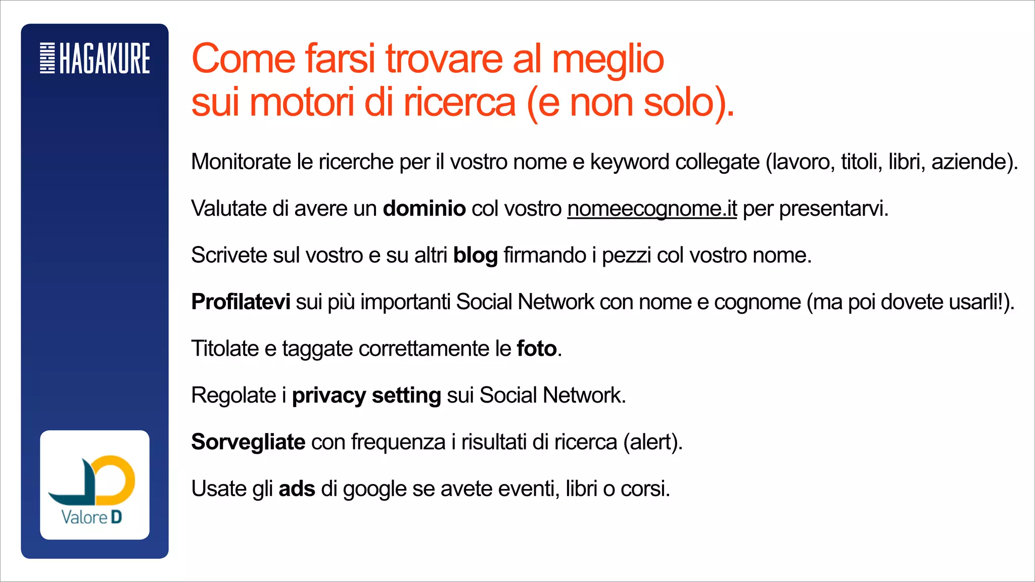 Come farsi trovare al meglio sui motori di ricerca (e non solo).
!
Monitorate le ricerche per il vostro nome e keyword collegate (lavoro, titoli,
libri, aziende).
!
Valutate di avere un dominio col vostro nomeecognome.it per presentarvi.
!
Scrivete sul vostro e su altri blog firmando i pezzi col vostro nome.
!
Profilatevi sui giù importanti Social Network con nome e cognome (ma poi
dovete usarli!).
!
Titolate e taggate correttamente le foto.
!
Regolate i privacy setting sui Social Network.
!
Sorvegliate con frequenza i risultati di ricerca (alert).
!
Usate gli ads di google se avete eventi, libri o corsi.
 