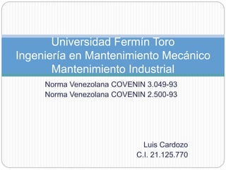 Norma Venezolana COVENIN 3.049-93
Norma Venezolana COVENIN 2.500-93
Luis Cardozo
C.I. 21.125.770
Universidad Fermín Toro
Ingeniería en Mantenimiento Mecánico
Mantenimiento Industrial
 