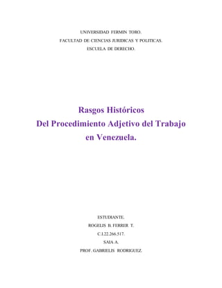 UNIVERSIDAD FERMIN TORO.
FACULTAD DE CIENCIAS JURIDICAS Y POLITICAS.
ESCUELA DE DERECHO.
Rasgos Históricos
Del Procedimiento Adjetivo del Trabajo
en Venezuela.
ESTUDIANTE.
ROGELIS B. FERRER T.
C.I.22.266.517.
SAIA A.
PROF. GABRIELIS RODRIGUEZ.
 
