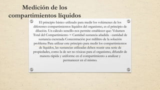 Medición de los
compartimientos líquidos
El principio básico utilizado para medir los volúmenes de los
diferentes compartimientos líquidos del organismo, es el principio de
dilución. Un cálculo sencillo nos permite establecer que: Volumen
Total del Compartimiento = Cantidad sustancia añadida - cantidad de
sustancia excretada Concentración por mililitro de la solución
problema Para utilizar este principio para medir los compartimientos
de líquidos, las sustancias utilizadas deben reunir una serie de
propiedades, como la de ser no tóxicas para el organismo, difundir de
manera rápida y uniforme en el compartimiento a analizar y
permanecer en el mismo.
 
