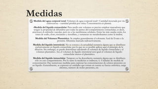 Medidas
Medida del agua corporal total: Volumen de agua corporal total= Cantidad inyectada por vía
endovenosa – cantidad pérdida por orina. Concentración en plasma.
-Medida del líquido extracelular: Para medir este volumen es preciso emplear marcadores que
tengan la propiedad de difundirse por todas las partes del compartimiento extracelular, es decir,
atraviesen al endotelio vascular, pero no a las membranas celulares. Entre las más usadas están, los
iones de sodio, cloro, tiocianato y tiosulfato, y sustancias no metabolizantes como la inulina.
Medida del Volumen Plasmático. Se emplea generalmente el colorante Azul de Evans o la
proteína Albumina marcada radioactivamente.
Medida del líquido intersticial. No se conoce a la actualidad sustancia alguna que se distribuya
exclusivamente en líquido extracelular, por lo que no es posible aplicar aquí el principio de la
dilución. Sin embargo, se puede determinar calculando el volumen de líquido extracelular y el
volumen plasmático. Así, el volumen de líquido intersticial será igual al volumen de líquido
extracelular menos el plasmático.
Medida del líquido intracelular. Tampoco se ha descubierto sustancia alguna que se distribuya
sólo en este compartimiento. Por lo tanto la medición es indirecta. 6.-Unidades de medida de
concentración: Hay numerosas medidas para expresar las concentraciones de solutos presentes en
un líquido. Generalmente, se expresan en unidades que toman en cuenta su fuerza osmótica, carga
eléctrica, número de moles presentes, etc.
 