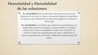 Osmolaridad y Osmolalidad
de las soluciones:
La osmolalidad mide las partículas osmóticamente activas por
kilogramo de solvente en el que se encuentran dispersas las partículas.
Se expresa como miliosmoles de soluto por kilogramo de solvente o
mOsm/kg.
La osmolaridad es el término que expresa las concentraciones en
miliosmoles por litro de solución, es decir, mOsm/L. En clínica
médica hoy en día, la osmolalidad se indica como mOsm/L de
solución. Osmol: las concentraciones de iones o electrolitos se
expresan generalmente en mOsm/L. Miliosmol: milésima parte del
osmol.
 