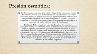 Presión osmótica:
Es directamente proporcional al número de partículas en solución y suele
denominarse presión en la membrana celular. Es conveniente considerar
(aunque no preciso) la presión osmótica del líquido intracelular en función de
su contenido de potasio, catión predominante en él; en tanto, en líquido
extracelular es conveniente considerar la presión osmótica relacionada con su
contenido de sodio, principal catión de éste líquido.
Tonicidad de las soluciones y su clasificación: En condiciones
fisiológicas cuando dos soluciones tienen el mismo valor de presión osmótica
respecto al plasma, se considera que son soluciones isotónicas. Si, por el
contrario, la solución A tiene mayor poder osmótico que la B, la solución A
es hipertónica respecto a B; en este caso, la B será hipotónica respecto a la A.
La isotonía es fundamental para el mantenimiento del equilibrio entre los
líquidos intra- y extracelular. Clínicamente son soluciones isotónicas las de
NaCl al 0,9 % o de glucosa al 5%, ya que no alteran el comportamiento
osmótico de los líquidos corporales.
 