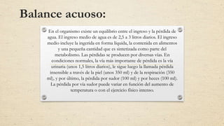 Balance acuoso:
En el organismo existe un equilibrio entre el ingreso y la pérdida de
agua. El ingreso medio de agua es de 2,5 a 3 litros diarios. El ingreso
medio incluye la ingerida en forma líquida, la contenida en alimentos
y una pequeña cantidad que es sintetizada como parte del
metabolismo. Las pérdidas se producen por diversas vías. En
condiciones normales, la vía más importante de pérdida es la vía
urinaria (unos 1,5 litros diarios), le sigue luego la llamada pérdida
insensible a través de la piel (unos 350 ml) y de la respiración (350
ml), y por último, la pérdida por sudor (100 ml) y por heces (100 ml).
La pérdida por vía sudor puede variar en función del aumento de
temperatura o con el ejercicio físico intenso.
 