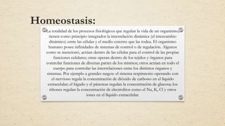 Homeostasis:
La totalidad de los procesos fisiológicos que regulan la vida de un organismo,
tienen como principio integrador la interrelación dinámica (el intercambio
dinámico) entre las células y el medio externo que las rodea. El organismo
humano posee infinidades de sistemas de control o de regulación. Algunos
como se mencionó, actúan dentro de las células para el control de las propias
funciones celulares; otras operan dentro de los tejidos y órganos para
controlar funciones de diversas partes de los mismos; otros actúan en todo el
cuerpo para controlar las interrelaciones entre los distintos órganos y
sistemas. Por ejemplo a grandes rasgos: el sistema respiratorio operando con
el nervioso regula la concentración de dióxido de carbono en el líquido
extracelular; el hígado y el páncreas regulan la concentración de glucosa; los
riñones regulan la concentración de electrolitos como el Na, K, Cl y otros
iones en el líquido extracelular.
 