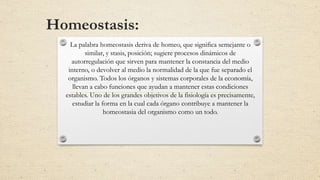 Homeostasis:
La palabra homeostasis deriva de homeo, que significa semejante o
similar, y stasis, posición; sugiere procesos dinámicos de
autorregulación que sirven para mantener la constancia del medio
interno, o devolver al medio la normalidad de la que fue separado el
organismo. Todos los órganos y sistemas corporales de la economía,
llevan a cabo funciones que ayudan a mantener estas condiciones
estables. Uno de los grandes objetivos de la fisiología es precisamente,
estudiar la forma en la cual cada órgano contribuye a mantener la
homeostasia del organismo como un todo.
 