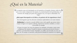¿Qué es la Materia?
La materia como tal, desempeña un rol esencial en el mundo viviente, todos los
seres vivos están compuestos de materia. La exteriorización de la producción y el
consumo de energía, por parte de la materia viva, es lo que se denomina “La
Vida”.
¿Qué papel desempeña en la física y la química de los organismos vivos?
Son interrogantes que hoy día aún continúan explorándose con sumo interés.
Definición: La materia se puede definir como todo aquello que posee masa y
ocupa un lugar en el espacio; además, impresiona nuestros sentidos y es inter -
convertible en energía.
El agua, los gases, las rocas, las plantas, los animales, el hombre, todos están
compuestos de materia. Cuando la materia se presenta provista de forma y
tamaño, se le denomina Cuerpo. Ejemplos: un anillo, una moneda, un vaso, un
libro, etc. El cuerpo es entonces, toda porción limitada de materia en el espacio.
 