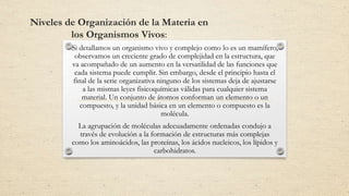 Niveles de Organización de la Materia en
los Organismos Vivos:
Si detallamos un organismo vivo y complejo como lo es un mamífero,
observamos un creciente grado de complejidad en la estructura, que
va acompañado de un aumento en la versatilidad de las funciones que
cada sistema puede cumplir. Sin embargo, desde el principio hasta el
final de la serie organizativa ninguno de los sistemas deja de ajustarse
a las mismas leyes fisicoquímicas válidas para cualquier sistema
material. Un conjunto de átomos conforman un elemento o un
compuesto, y la unidad básica en un elemento o compuesto es la
molécula.
La agrupación de moléculas adecuadamente ordenadas condujo a
través de evolución a la formación de estructuras más complejas
como los aminoácidos, las proteínas, los ácidos nucleicos, los lípidos y
carbohidratos.
 