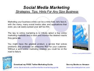 Social Media Marketing
Strategies, Tips, Hints For Any Size Business
Marketing your business online can be a mine field, let’s face it,
with the many, many social media sites and applications that
exist, you can easily spread your self too thin.
The key to online marketing is to initially select a few online
marketing methods and to track and monitor the desired results
they generate.
You might have the greatest product, a service that solves
problems and produces an awesome ROI for your customer.
Without a solid online marketing strategy you could be on the
road to failure.

amazon.com/dp/B00GG2DBFC

Download my FREE Twitter Marketing Guide

See my Books on Amazon

www.darrenstock.com/free-twitter-marketing-guide

www.ebooksbydarren.com

 