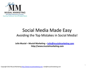 1
Social Media Made Easy
Avoiding the Top Mistakes in Social Media!
Copyright 2013 Musial Marketing http://www.musialmarketing.com Julie@musialmarketing.com
Julie Musial – Musial Marketing – Julie@musialmarketing.com
http://www.musialmarketing.com
 