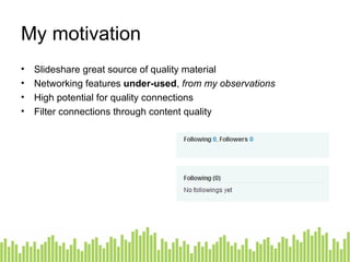 My motivation Slideshare great source of quality material Networking features  under-used ,  from my observations High potential for quality connections Filter connections through content quality 