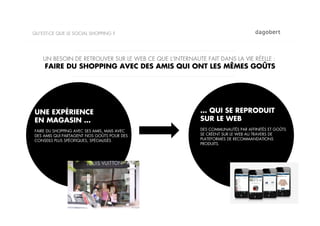 QU’EST-CE QUE LE SOCIAL SHOPPING ?




    UN BESOIN DE RETROUVER SUR LE WEB CE QUE L’INTERNAUTE FAIT DANS LA VIE RÉELLE :
     FAIRE DU SHOPPING AVEC DES AMIS QUI ONT LES MÊMES GOÛTS




UNE EXPÉRIENCE                                           … QUI SE REPRODUIT
EN MAGASIN …                                             SUR LE WEB
FAIRE DU SHOPPING AVEC SES AMIS, MAIS AVEC               DES COMMUNAUTÉS PAR AFFINITÉS ET GOÛTS
DES AMIS QUI PARTAGENT NOS GOÛTS POUR DES                SE CRÉENT SUR LE WEB AU TRAVERS DE
CONSEILS PLUS SPÉCIFIQUES, SPÉCIALISÉS                   PLATEFORMES DE RECOMMANDATIONS
                                                         PRODUITS.
 