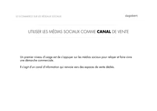 LE E-COMMERCE SUR LES RÉSEAUX SOCIAUX




          UTILISER LES MÉDIAS SOCIAUX COMME CANAL DE VENTE




   Un premier niveau d’usage est de s’appuyer sur les médias sociaux pour relayer et faire vivre
   une démarche commerciale.

   Il s’agit d’un canal d’information qui renvoie vers des espaces de vente dédiés.
 