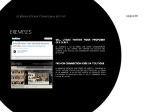 LES RÉSEAUX SOCIAUX COMME CANAL DE VENTE




EXEMPLES
                                 DELL UTILISE TWITTER POUR PROPOSER
                                 DES DEALS
                                 LA MARQUE A SU SE CRÉER UNE FORTE COMMUNAUTÉ
                                 RECEPTIVE À SES OFFRES SUR TWITTER EN GÉRANT UN
                                 COMPTE AVEC PLUS DE 100 COMMUNITY MANAGERS DANS
                                 LE MONDE.




                                 FRENCH CONNECTION CRÉE SA YOUTIQUE

                                 LA MARQUE PROPOSE UNE SÉRIES DE VIDÉOS «  CONSEILS DE
                                 STYLE » PAR UNE STYLISTE QUI CRÉE DES LOOKS AVEC LES ITEMS
                                 DE LE MARQUE. A LA FIN DES VIDÉOS LES PRODUITS SONT
                                 CLIQUABLES ET RENVOIENT VERS LE SITE E-COMMERCE POUR
                                 PASSER À L’ACHAT.
 
