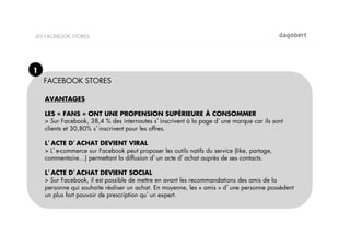 LES FACEBOOK STORES




1
    FACEBOOK STORES

    AVANTAGES

    LES « FANS » ONT UNE PROPENSION SUPÉRIEURE À CONSOMMER
    > Sur Facebook, 38,4 % des internautes s inscrivent à la page d une marque car ils sont
    clients et 30,80% s inscrivent pour les offres.

    L ACTE D ACHAT DEVIENT VIRAL
    > L e-commerce sur Facebook peut proposer les outils natifs du service (like, partage,
    commentaire…) permettant la diffusion d un acte d achat auprès de ses contacts.

    L ACTE D ACHAT DEVIENT SOCIAL
    > Sur Facebook, il est possible de mettre en avant les recommandations des amis de la
    personne qui souhaite réaliser un achat. En moyenne, les « amis » d une personne possèdent
    un plus fort pouvoir de prescription qu un expert.
 