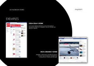 LES FACEBOOK STORES




EXEMPLES
                        COCA COLA F-STORE
                        LA 2E PAGE MARQUE/PRODUIT LA PLUS POPULAIRE DE
                        FACEBOOK UTILISE LE F-COMMERCE AFIN DE VENDRE DES
                        PRODUITS DÉRIVÉS.




                                             DELTA AIRLINES F-STORE

                                     PREMIÈRE COMPAGNIE À VENDRE DES BILLETS
                                         D’AVION SUR FACEBOOK. POSSIBILITÉ DE
                                           CONSULTER LE F-STORE SUR SON MUR.
 