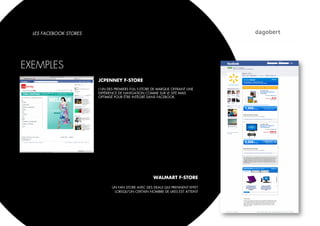 LES FACEBOOK STORES




EXEMPLES
                        JCPENNEY F-STORE
                        L’UN DES PREMIERS FULL F-STORE DE MARQUE OFFRANT UNE
                        EXPÉRIENCE DE NAVIGATION COMME SUR LE SITE MAIS
                        OPTIMISÉ POUR ÊTRE INTÉGRÉ DANS FACEBOOK.




                                                      WALMART F-STORE

                               UN FAN STORE AVEC DES DEALS QUI PRENNENT EFFET
                                LORSQU’UN CERTAIN NOMBRE DE LIKES EST ATTEINT
 